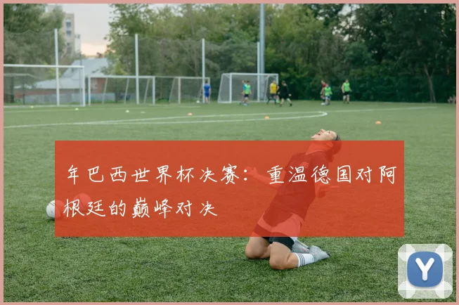 年巴西世界杯决赛：重温德国对阿根廷的巅峰对决