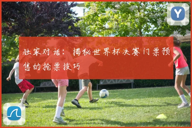 独家对话:揭秘世界杯决赛门票预售的抢票技巧