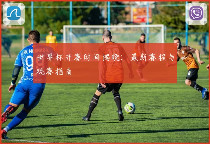 世界杯开赛时间揭晓：最新赛程与观赛指南