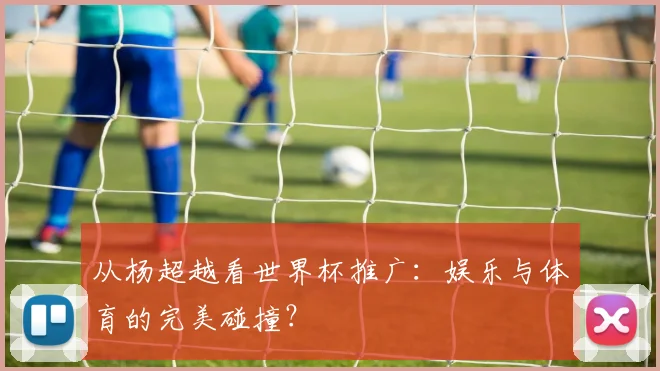 从杨超越看世界杯推广：娱乐与体育的完美碰撞？