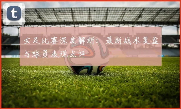 女足比赛深度解析：最新战术复盘与球员表现点评