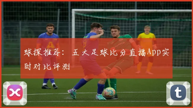 球探推荐：五大足球比分直播App实时对比评测