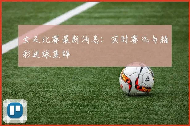 女足比赛最新消息:实时赛况与精彩进球集锦