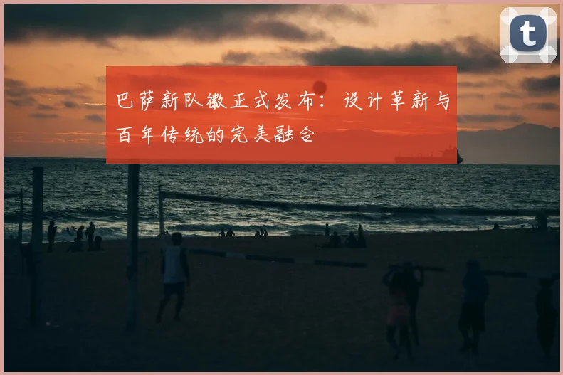 巴萨新队徽正式发布：设计革新与百年传统的完美融合