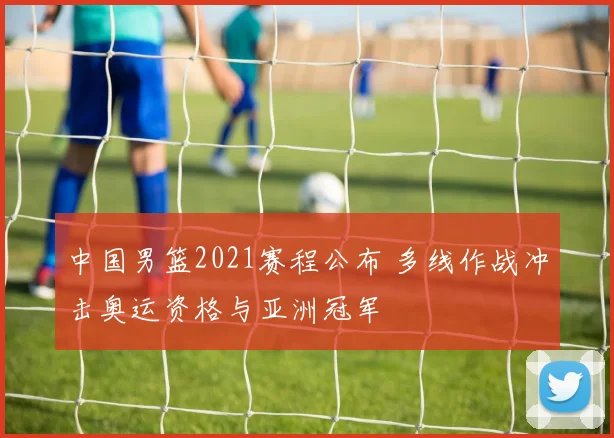 中国男篮2021赛程公布 多线作战冲击奥运资格与亚洲冠军