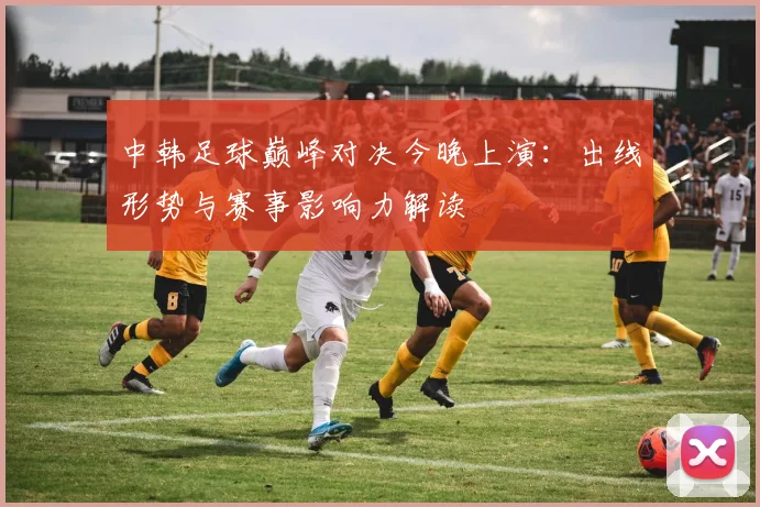 中韩足球巅峰对决今晚上演：出线形势与赛事影响力解读