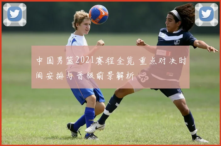 中国男篮2021赛程全览 重点对决时间安排与晋级前景解析